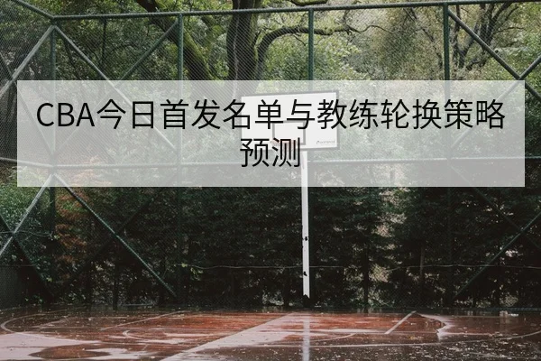 CBA今日首发名单与教练轮换策略预测