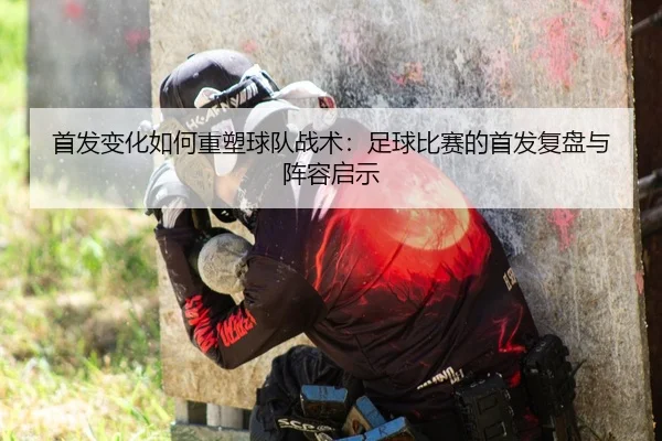 首发变化如何重塑球队战术：足球比赛的首发复盘与阵容启示